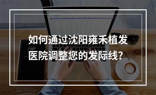 如何通过沈阳雍禾植发医院调整您的发际线？