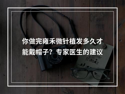 你做完雍禾微针植发多久才能戴帽子？专家医生的建议