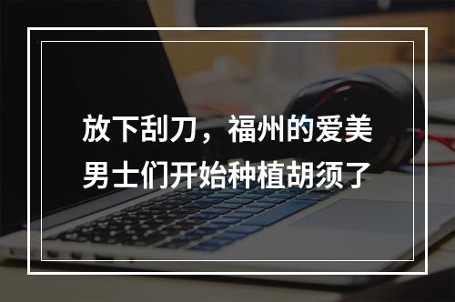 放下刮刀，福州的爱美男士们开始种植胡须了