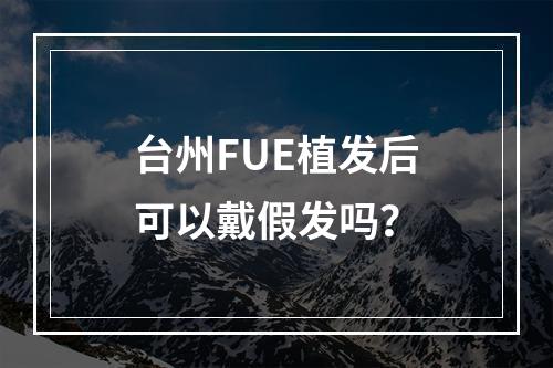 台州FUE植发后可以戴假发吗？