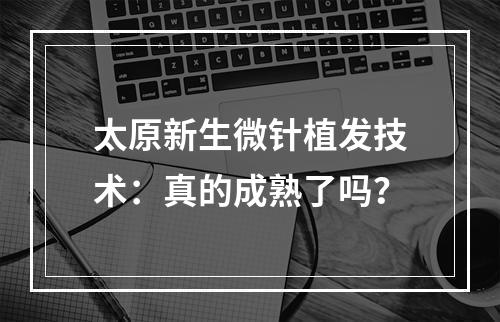 太原新生微针植发技术：真的成熟了吗？