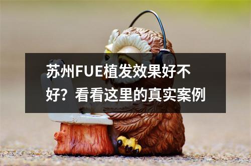 苏州FUE植发效果好不好？看看这里的真实案例