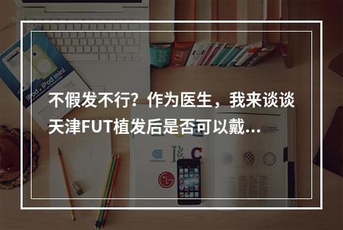 不假发不行？作为医生，我来谈谈天津FUT植发后是否可以戴假发！