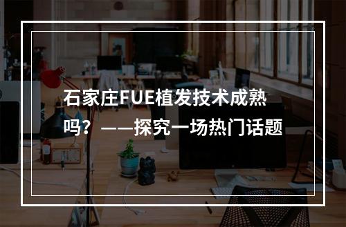 石家庄FUE植发技术成熟吗？——探究一场热门话题