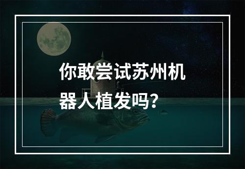 你敢尝试苏州机器人植发吗？