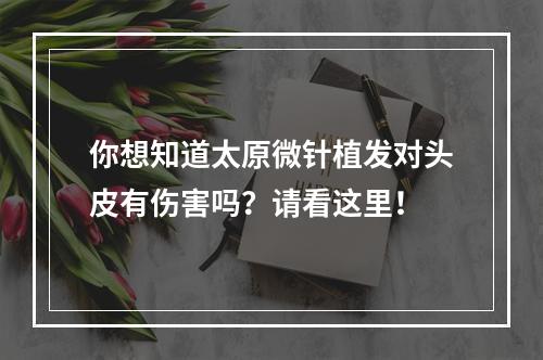 你想知道太原微针植发对头皮有伤害吗？请看这里！