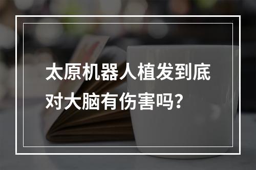 太原机器人植发到底对大脑有伤害吗？