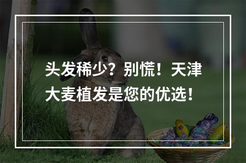 头发稀少？别慌！天津大麦植发是您的优选！