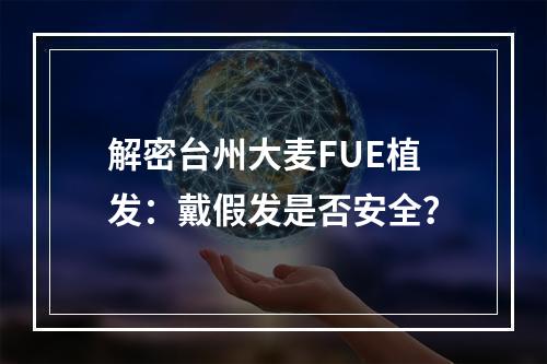 解密台州大麦FUE植发：戴假发是否安全？