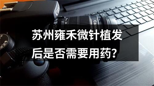 苏州雍禾微针植发后是否需要用药？