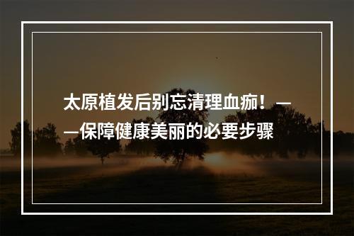 太原植发后别忘清理血痂！——保障健康美丽的必要步骤