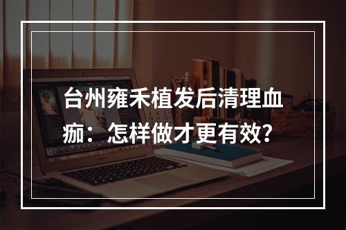 台州雍禾植发后清理血痂：怎样做才更有效？