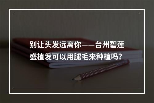 别让头发远离你——台州碧莲盛植发可以用腿毛来种植吗？