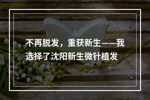 不再脱发，重获新生——我选择了沈阳新生微针植发