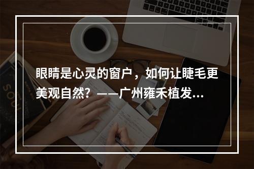 眼睛是心灵的窗户，如何让睫毛更美观自然？——广州雍禾植发睫毛种植费用分析