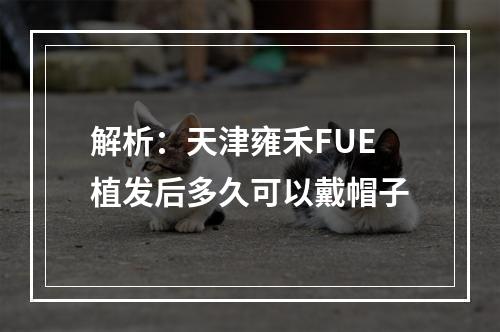 解析：天津雍禾FUE植发后多久可以戴帽子