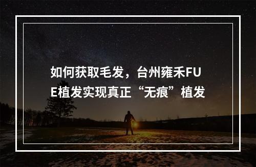 如何获取毛发，台州雍禾FUE植发实现真正“无痕”植发