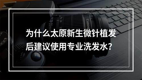 为什么太原新生微针植发后建议使用专业洗发水？