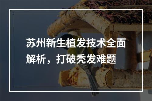 苏州新生植发技术全面解析，打破秃发难题