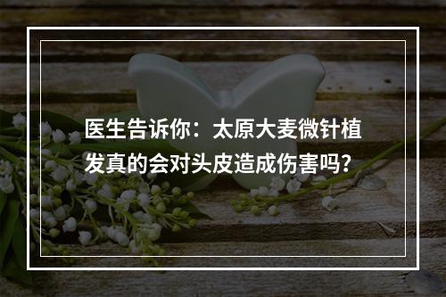 医生告诉你：太原大麦微针植发真的会对头皮造成伤害吗？