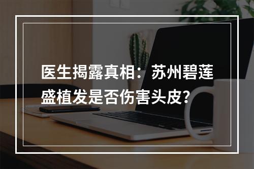 医生揭露真相：苏州碧莲盛植发是否伤害头皮？