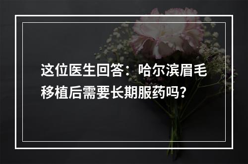 这位医生回答：哈尔滨眉毛移植后需要长期服药吗？