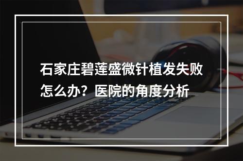 石家庄碧莲盛微针植发失败怎么办？医院的角度分析