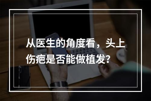 从医生的角度看，头上伤疤是否能做植发？