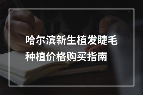 哈尔滨新生植发睫毛种植价格购买指南