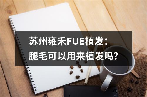 苏州雍禾FUE植发：腿毛可以用来植发吗？