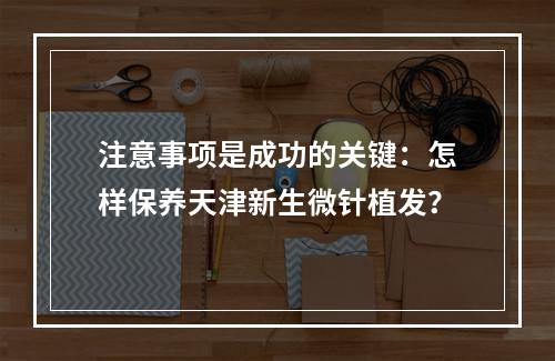 注意事项是成功的关键：怎样保养天津新生微针植发？