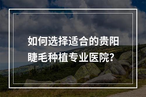 如何选择适合的贵阳睫毛种植专业医院？