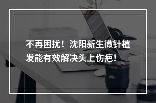 不再困扰！沈阳新生微针植发能有效解决头上伤疤！