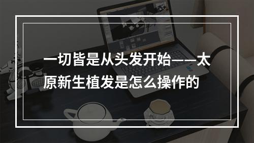 一切皆是从头发开始——太原新生植发是怎么操作的