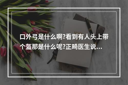 口外弓是什么啊?看到有人头上带个盔那是什么呢?正畸医生说我以后也要...（牙齿矫正期间最需注意哪几点）