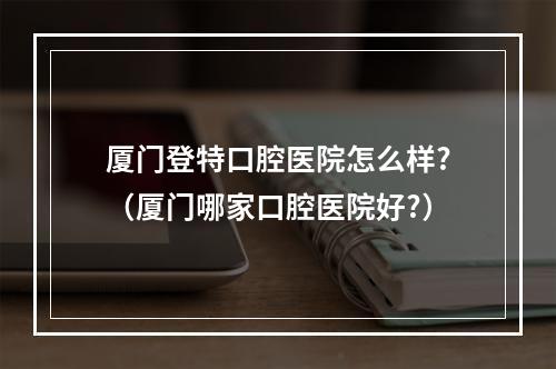 厦门登特口腔医院怎么样?（厦门哪家口腔医院好?）