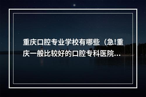 重庆口腔专业学校有哪些（急!重庆一般比较好的口腔专科医院是哪家?）