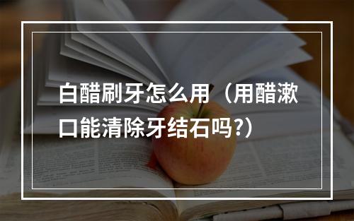 白醋刷牙怎么用（用醋漱口能清除牙结石吗?）