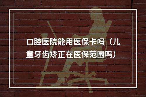 口腔医院能用医保卡吗（儿童牙齿矫正在医保范围吗）