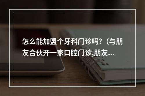 怎么能加盟个牙科门诊吗?（与朋友合伙开一家口腔门诊,朋友只出资不参与经营管理,我爱人拥有办执照...）