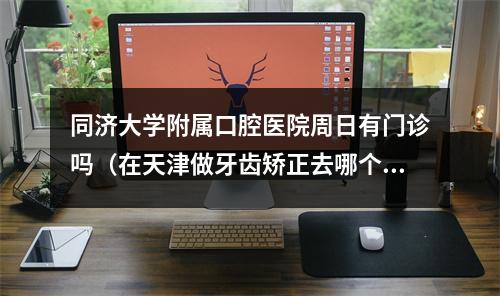 同济大学附属口腔医院周日有门诊吗（在天津做牙齿矫正去哪个医院比较好?）