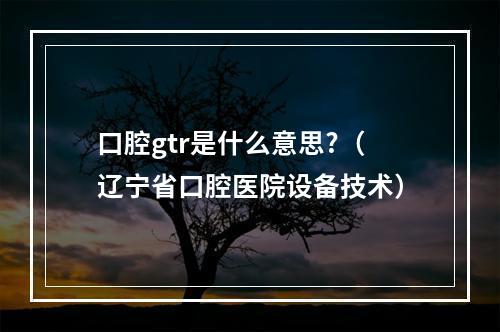 口腔gtr是什么意思?（辽宁省口腔医院设备技术）