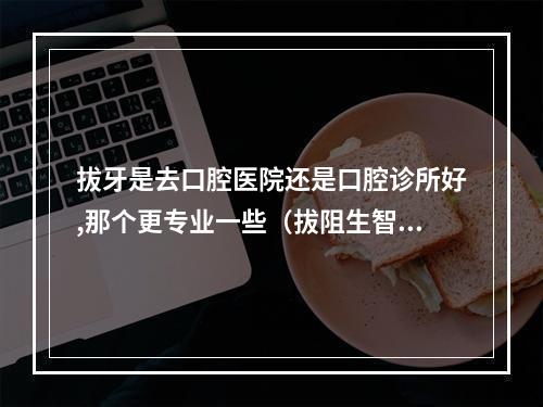 拔牙是去口腔医院还是口腔诊所好,那个更专业一些（拔阻生智齿一定要去最好的口腔医院拔吗?还是普通三甲医院就可以?）