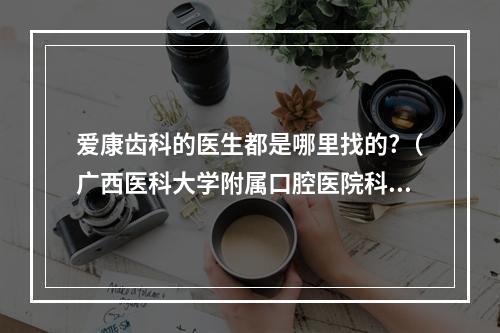 爱康齿科的医生都是哪里找的?（广西医科大学附属口腔医院科室介绍）