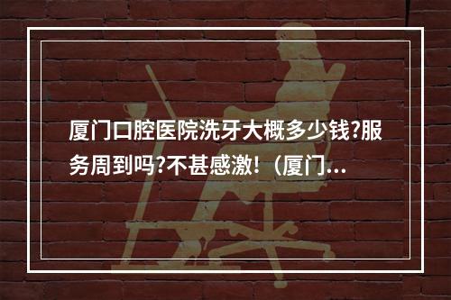 厦门口腔医院洗牙大概多少钱?服务周到吗?不甚感激!（厦门市一般洗牙齿一次多少钱）