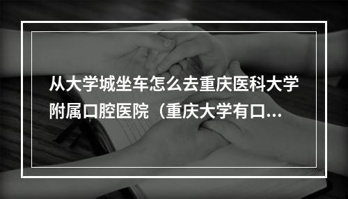 从大学城坐车怎么去重庆医科大学附属口腔医院（重庆大学有口腔学吗）