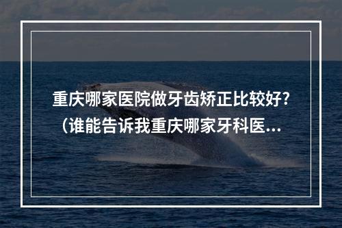 重庆哪家医院做牙齿矫正比较好?（谁能告诉我重庆哪家牙科医院的技术最好,收费公道合理,价格优惠?西南医院...）