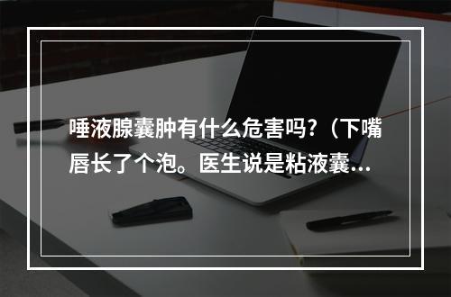 唾液腺囊肿有什么危害吗?（下嘴唇长了个泡。医生说是粘液囊肿要手术。不手术会怎样??）