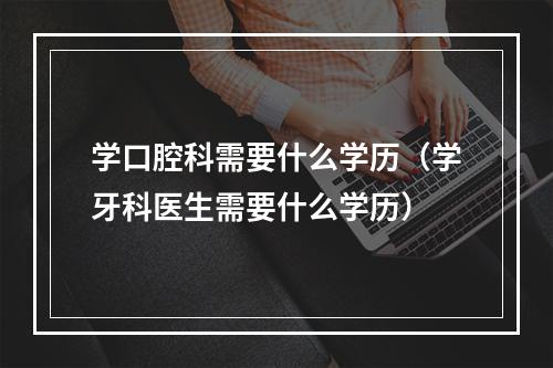 学口腔科需要什么学历（学牙科医生需要什么学历）