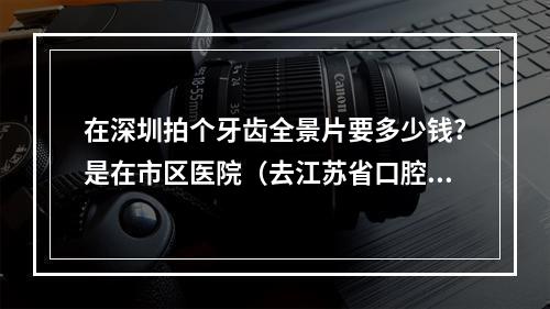 在深圳拍个牙齿全景片要多少钱?是在市区医院（去江苏省口腔医院拍颌骨全景片多少钱）